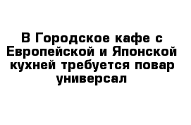 В Городское кафе с Европейской и Японской кухней требуется повар-универсал